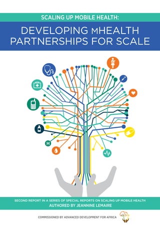 SCALING UP MOBILE HEALTH:
H
DEVELOPING MHEALTH
PARTNERSHIPS FOR SCALE
Authored by Jeannine Lemaire
SECOND REPORT IN A SERIES OF SPECIAL REPORTS ON SCALING UP MOBILE HEALTH
Commissioned by Advanced Development for Africa
 