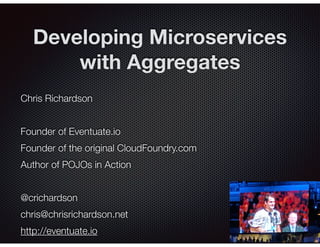 @crichardson
Developing Microservices
with Aggregates
Chris Richardson
Founder of Eventuate.io
Founder of the original CloudFoundry.com
Author of POJOs in Action
@crichardson
chris@chrisrichardson.net
http://eventuate.io
 