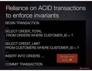 @crichardson
Reliance on ACID transactions
to enforce invariants
BEGIN TRANSACTION
…
SELECT ORDER_TOTAL
FROM ORDERS WHERE CUSTOMER_ID = ?
…
SELECT CREDIT_LIMIT
FROM CUSTOMERS WHERE CUSTOMER_ID = ?
…
INSERT INTO ORDERS …
…
COMMIT TRANSACTION
Simple and
ACID
 