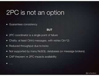 @crichardson
2PC is not an option
Guarantees consistency
BUT
2PC coordinator is a single point of failure
Chatty: at least O(4n) messages, with retries O(n^2)
Reduced throughput due to locks
Not supported by many NoSQL databases (or message brokers)
CAP theorem 2PC impacts availability
….
 