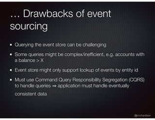 @crichardson
… Drawbacks of event
sourcing
Querying the event store can be challenging
Some queries might be complex/inefﬁcient, e.g. accounts with
a balance > X
Event store might only support lookup of events by entity id
Must use Command Query Responsibility Segregation (CQRS)
to handle queries application must handle eventually
consistent data
 