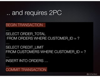 @crichardson
.. and requires 2PC
BEGIN TRANSACTION
…
SELECT ORDER_TOTAL
FROM ORDERS WHERE CUSTOMER_ID = ?
…
SELECT CREDIT_LIMIT
FROM CUSTOMERS WHERE CUSTOMER_ID = ?
…
INSERT INTO ORDERS …
…
COMMIT TRANSACTION
 
