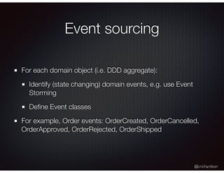 @crichardson
Event sourcing
For each domain object (i.e. DDD aggregate):
Identify (state changing) domain events, e.g. use Event
Storming
Deﬁne Event classes
For example, Order events: OrderCreated, OrderCancelled,
OrderApproved, OrderRejected, OrderShipped
 