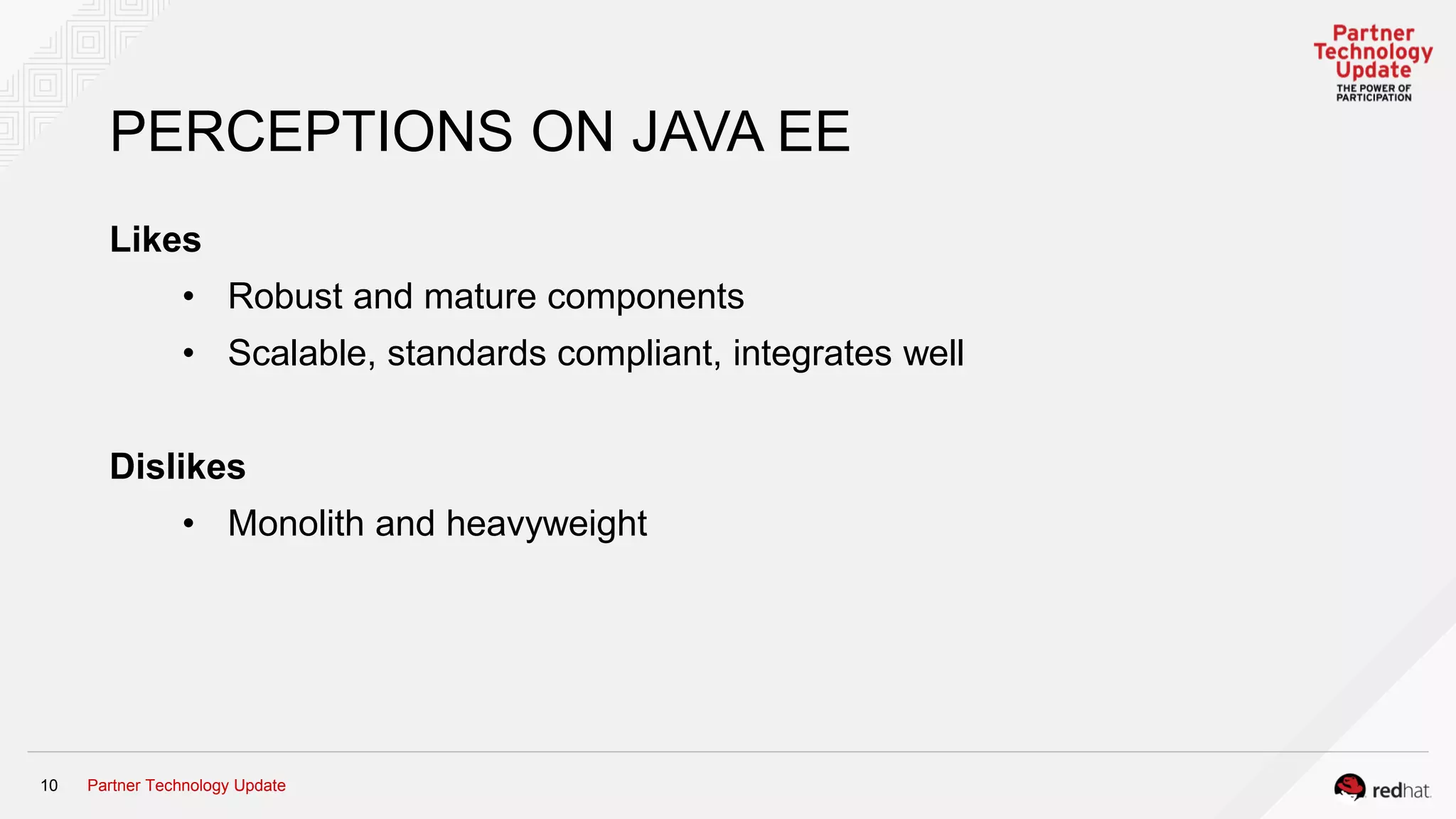 Partner Technology Update10
PERCEPTIONS ON JAVA EE
Likes
• Robust and mature components
• Scalable, standards compliant, integrates well
Dislikes
• Monolith and heavyweight
 