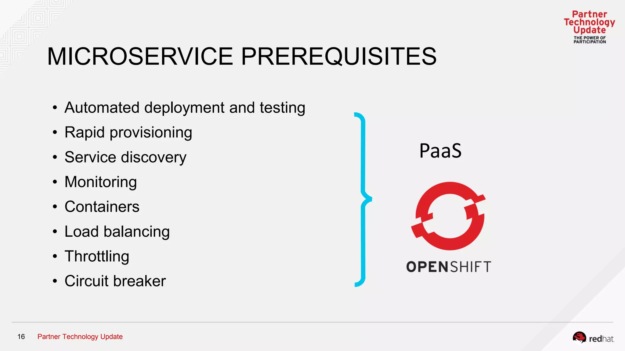 Partner Technology Update16
MICROSERVICE PREREQUISITES
• Automated deployment and testing
• Rapid provisioning
• Service discovery
• Monitoring
• Containers
• Load balancing
• Throttling
• Circuit breaker
PaaS
 