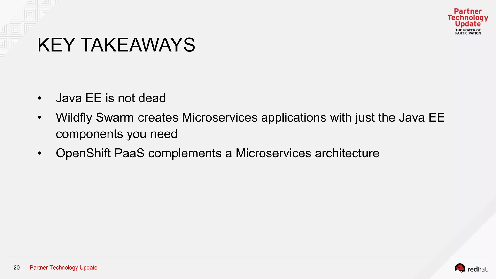 Partner Technology Update20
KEY TAKEAWAYS
• Java EE is not dead
• Wildfly Swarm creates Microservices applications with just the Java EE
components you need
• OpenShift PaaS complements a Microservices architecture
 