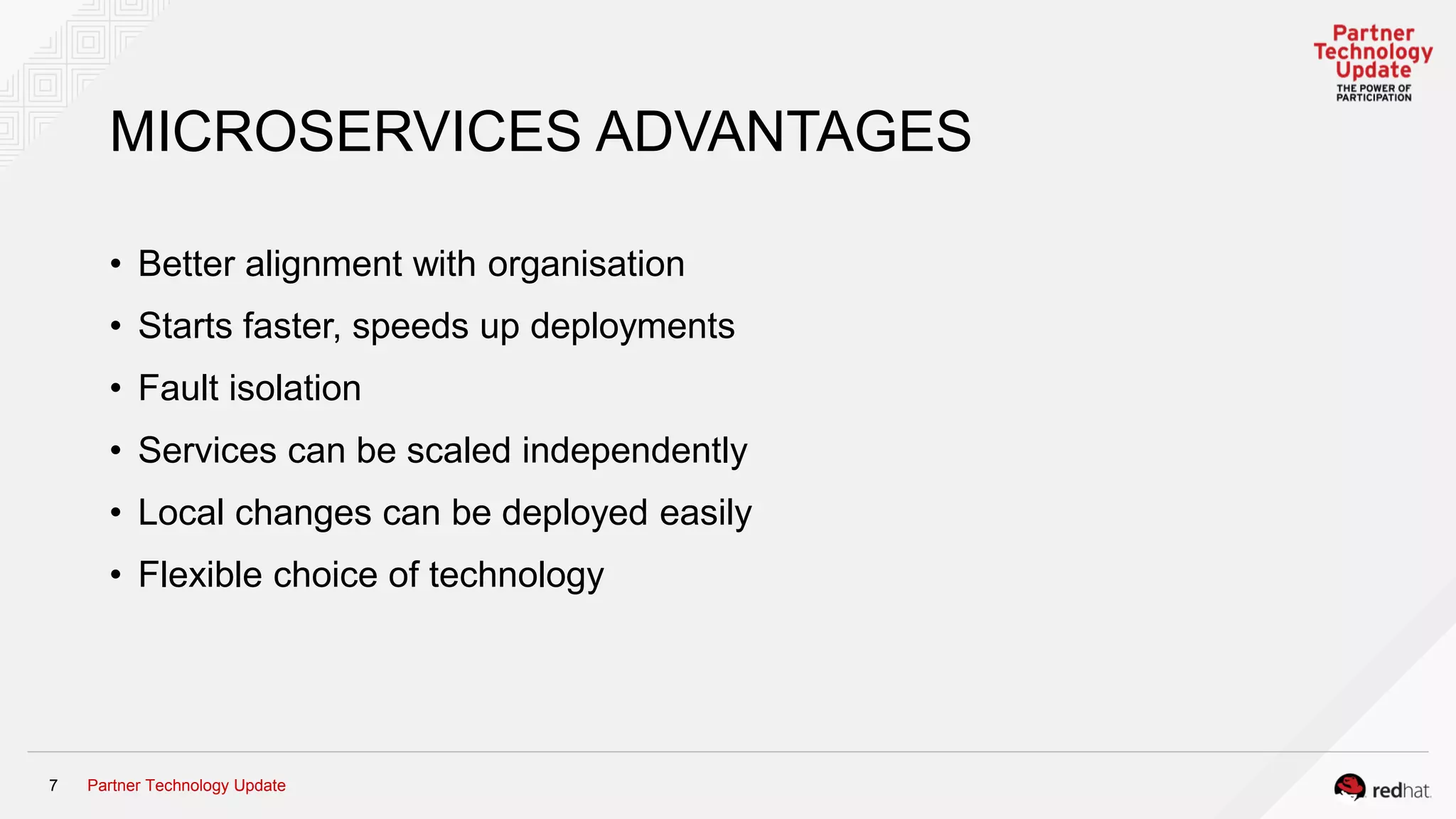 Partner Technology Update7
MICROSERVICES ADVANTAGES
• Better alignment with organisation
• Starts faster, speeds up deployments
• Fault isolation
• Services can be scaled independently
• Local changes can be deployed easily
• Flexible choice of technology
 