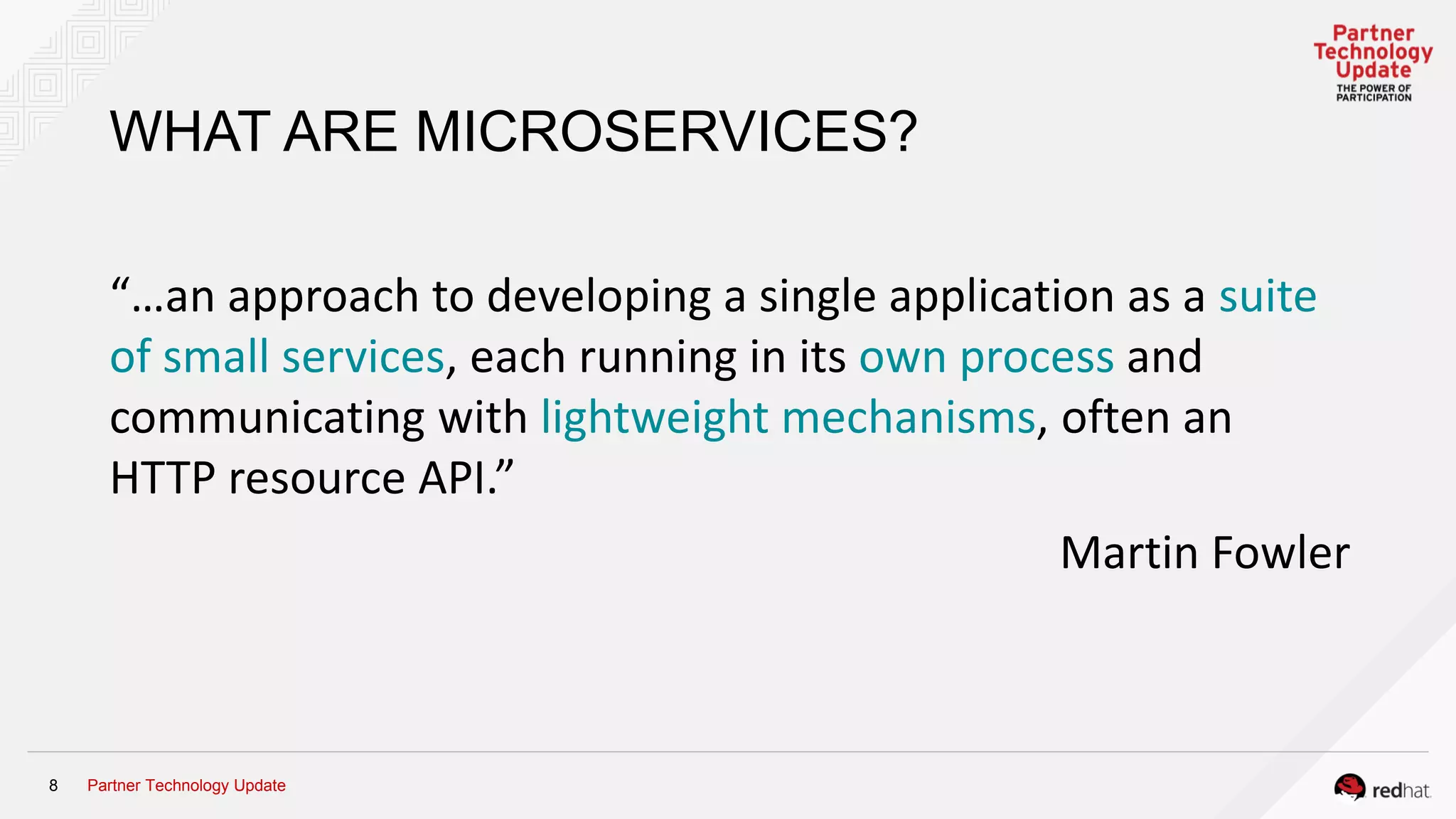 Partner Technology Update8
WHAT ARE MICROSERVICES?
“…an approach to developing a single application as a suite
of small services, each running in its own process and
communicating with lightweight mechanisms, often an
HTTP resource API.”
Martin Fowler
 