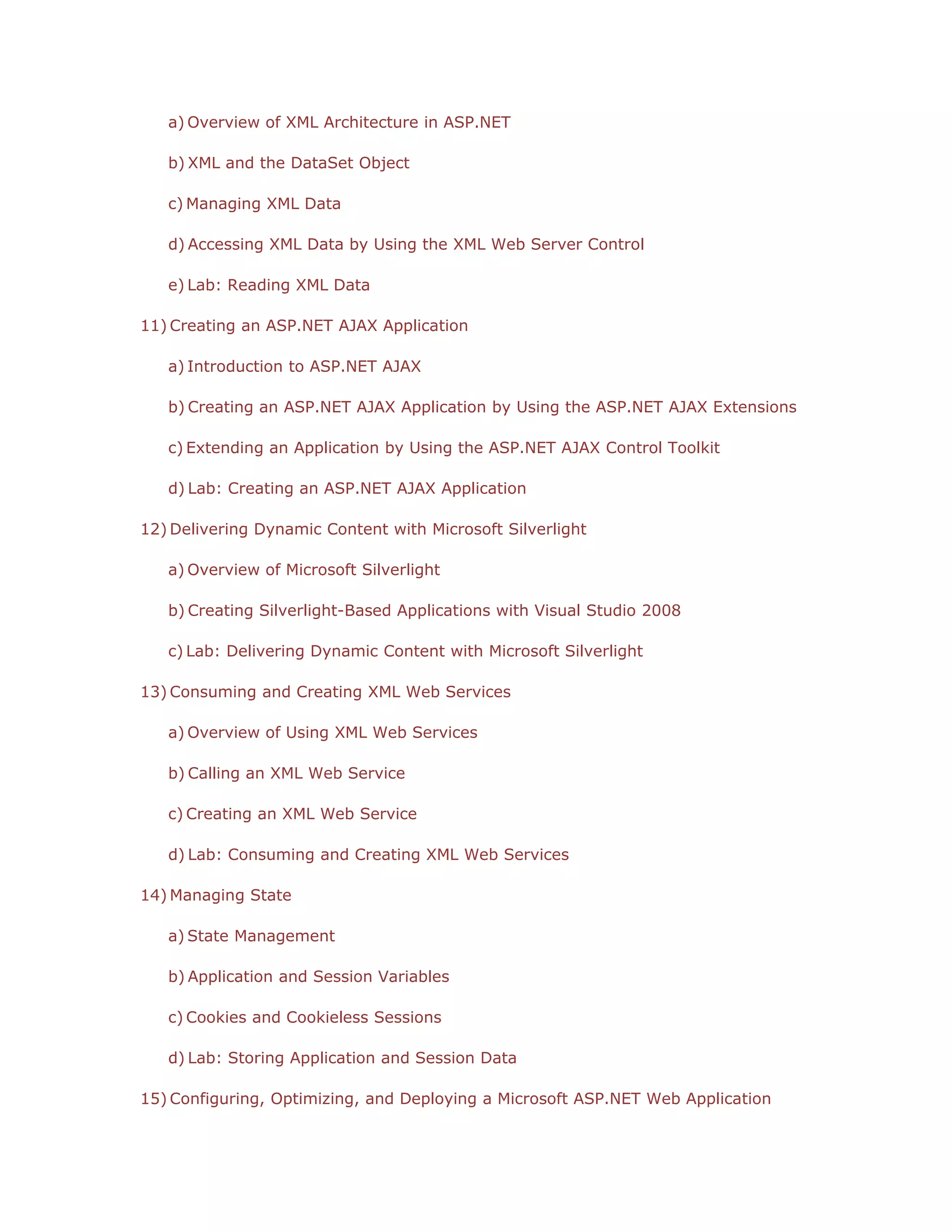 a) Overview of XML Architecture in ASP.NET
b) XML and the DataSet Object
c) Managing XML Data
d) Accessing XML Data by Using the XML Web Server Control
e) Lab: Reading XML Data
11) Creating an ASP.NET AJAX Application
a) Introduction to ASP.NET AJAX
b) Creating an ASP.NET AJAX Application by Using the ASP.NET AJAX Extensions
c) Extending an Application by Using the ASP.NET AJAX Control Toolkit
d) Lab: Creating an ASP.NET AJAX Application
12) Delivering Dynamic Content with Microsoft Silverlight
a) Overview of Microsoft Silverlight
b) Creating Silverlight-Based Applications with Visual Studio 2008
c) Lab: Delivering Dynamic Content with Microsoft Silverlight
13) Consuming and Creating XML Web Services
a) Overview of Using XML Web Services
b) Calling an XML Web Service
c) Creating an XML Web Service
d) Lab: Consuming and Creating XML Web Services
14) Managing State
a) State Management
b) Application and Session Variables
c) Cookies and Cookieless Sessions
d) Lab: Storing Application and Session Data
15) Configuring, Optimizing, and Deploying a Microsoft ASP.NET Web Application

 