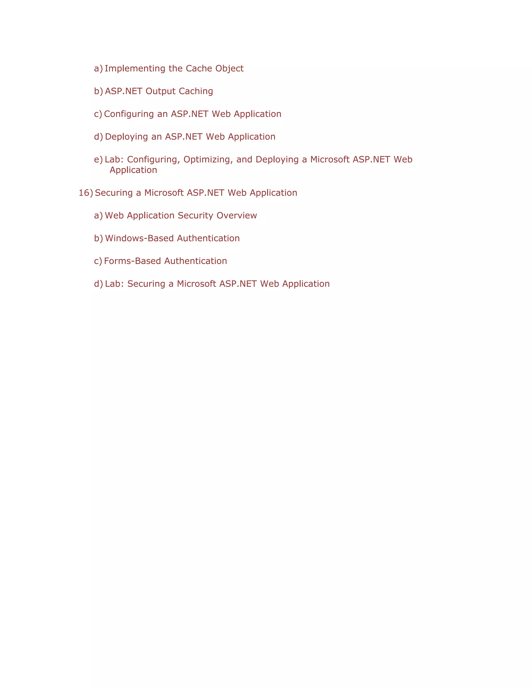 a) Implementing the Cache Object
b) ASP.NET Output Caching
c) Configuring an ASP.NET Web Application
d) Deploying an ASP.NET Web Application
e) Lab: Configuring, Optimizing, and Deploying a Microsoft ASP.NET Web
Application
16) Securing a Microsoft ASP.NET Web Application
a) Web Application Security Overview
b) Windows-Based Authentication
c) Forms-Based Authentication
d) Lab: Securing a Microsoft ASP.NET Web Application

 