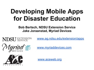 Developing Mobile Apps
 for Disaster Education
  Bob Bertsch, NDSU Extension Service
    Jake Joraanstad, Myriad Devices

             www.ag.ndsu.edu/extension/apps

             www.myriaddevices.com


             www.aceweb.org
 