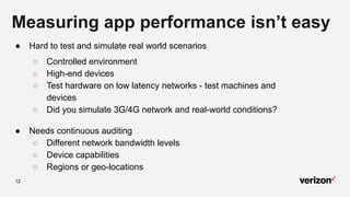 12
Measuring app performance isn’t easy
● Hard to test and simulate real world scenarios
○ Controlled environment
○ High-end devices
○ Test hardware on low latency networks - test machines and
devices
○ Did you simulate 3G/4G network and real-world conditions?
● Needs continuous auditing
○ Different network bandwidth levels
○ Device capabilities
○ Regions or geo-locations
 