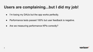 2
Users are complaining...but I did my job!
● I’m losing my DAUs but the app works perfectly.
● Performance tests passed 100% but user feedback is negative.
● Are we measuring performance KPIs correctly?
 