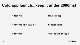 9
Cold app launch...keep it under 2000ms!
< 1500 ms I love this app!
> 1500 ms && < 5000 ms It should work!
> 5000 ms I’m done with this app!
 