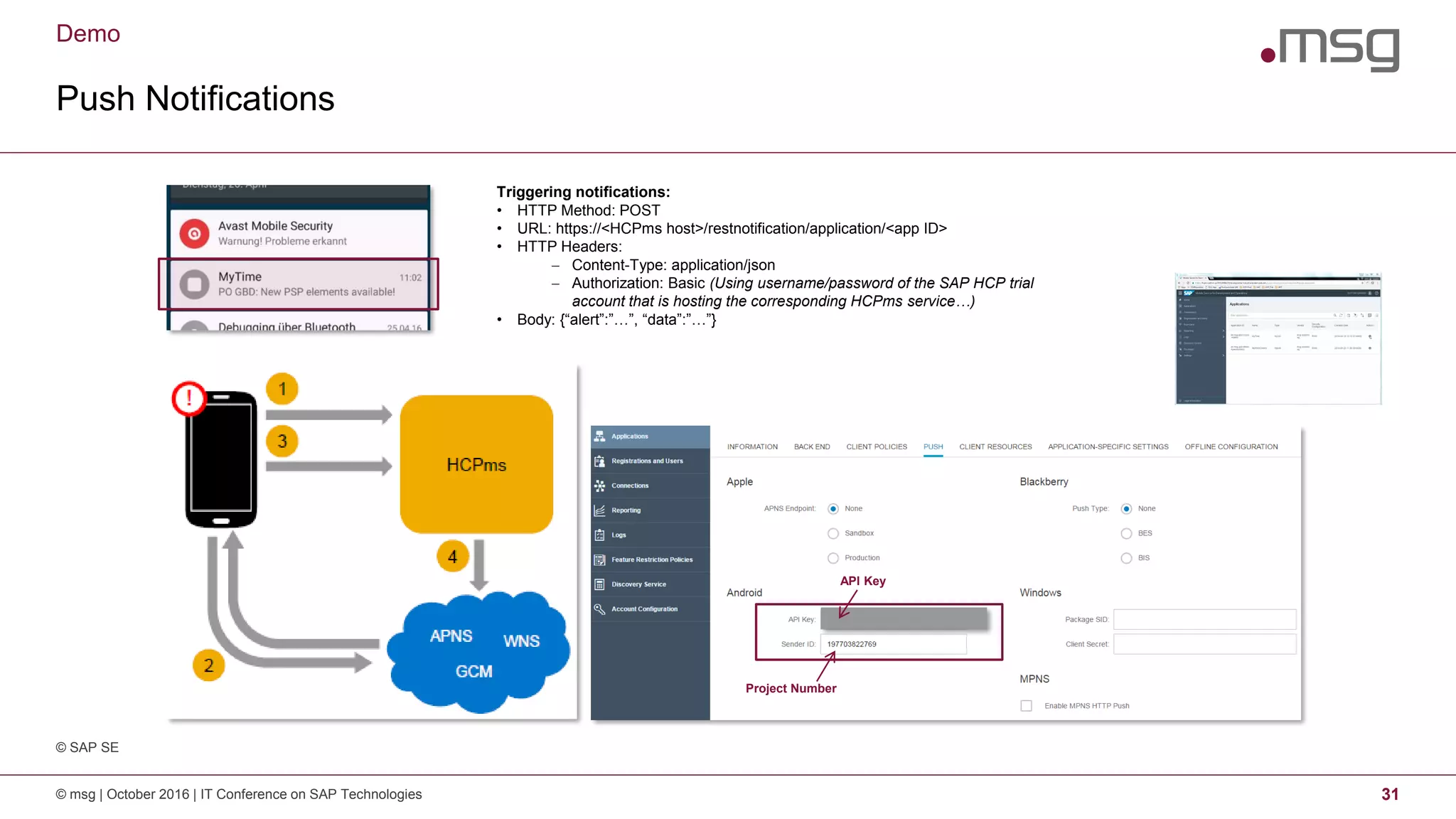 Demo
Push Notifications
© msg | October 2016 | IT Conference on SAP Technologies 31
Triggering notifications:
• HTTP Method: POST
• URL: https://<HCPms host>/restnotification/application/<app ID>
• HTTP Headers:
 Content-Type: application/json
 Authorization: Basic (Using username/password of the SAP HCP trial
account that is hosting the corresponding HCPms service…)
• Body: {“alert”:”…”, “data”:”…”}
Project Number
API Key
© SAP SE
 