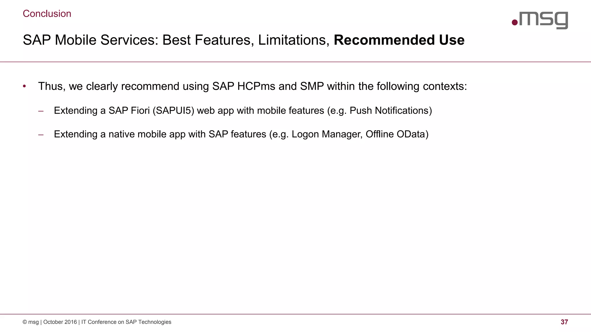Conclusion
SAP Mobile Services: Best Features, Limitations, Recommended Use
© msg | October 2016 | IT Conference on SAP Technologies 37
• Thus, we clearly recommend using SAP HCPms and SMP within the following contexts:
 Extending a SAP Fiori (SAPUI5) web app with mobile features (e.g. Push Notifications)
 Extending a native mobile app with SAP features (e.g. Logon Manager, Offline OData)
 