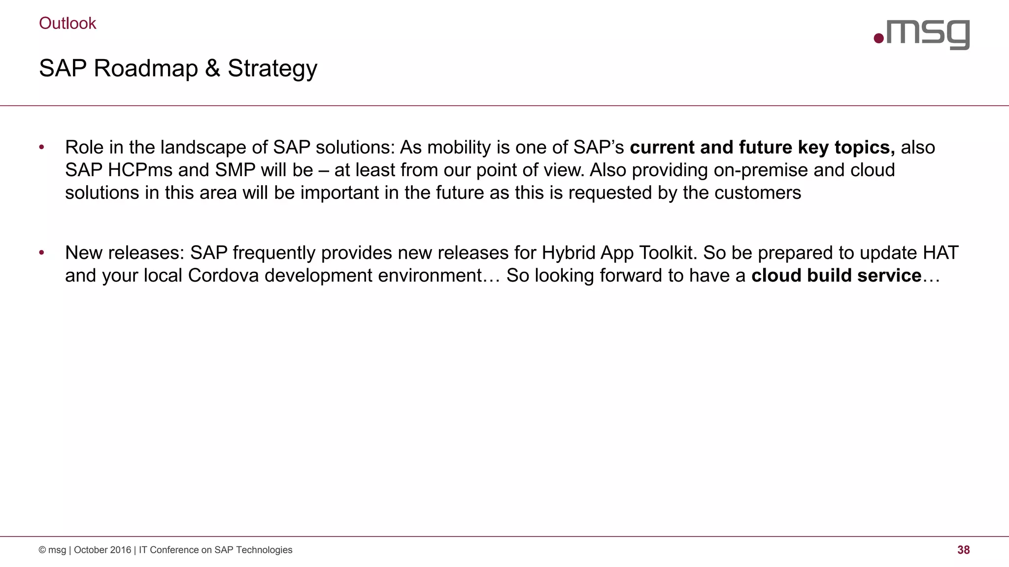 Outlook
SAP Roadmap & Strategy
© msg | October 2016 | IT Conference on SAP Technologies 38
• Role in the landscape of SAP solutions: As mobility is one of SAP’s current and future key topics, also
SAP HCPms and SMP will be – at least from our point of view. Also providing on-premise and cloud
solutions in this area will be important in the future as this is requested by the customers
• New releases: SAP frequently provides new releases for Hybrid App Toolkit. So be prepared to update HAT
and your local Cordova development environment… So looking forward to have a cloud build service…
 