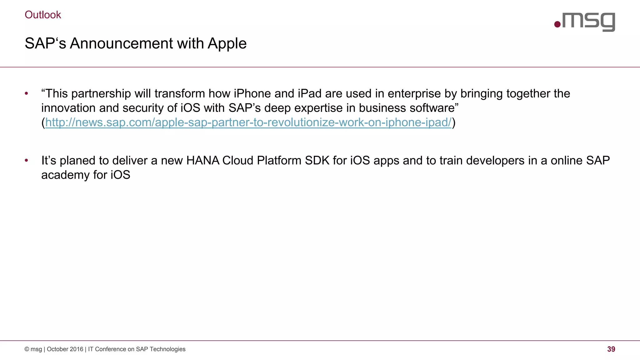 Outlook
SAP‘s Announcement with Apple
© msg | October 2016 | IT Conference on SAP Technologies 39
• “This partnership will transform how iPhone and iPad are used in enterprise by bringing together the
innovation and security of iOS with SAP’s deep expertise in business software”
(http://news.sap.com/apple-sap-partner-to-revolutionize-work-on-iphone-ipad/)
• It’s planed to deliver a new HANA Cloud Platform SDK for iOS apps and to train developers in a online SAP
academy for iOS
 
