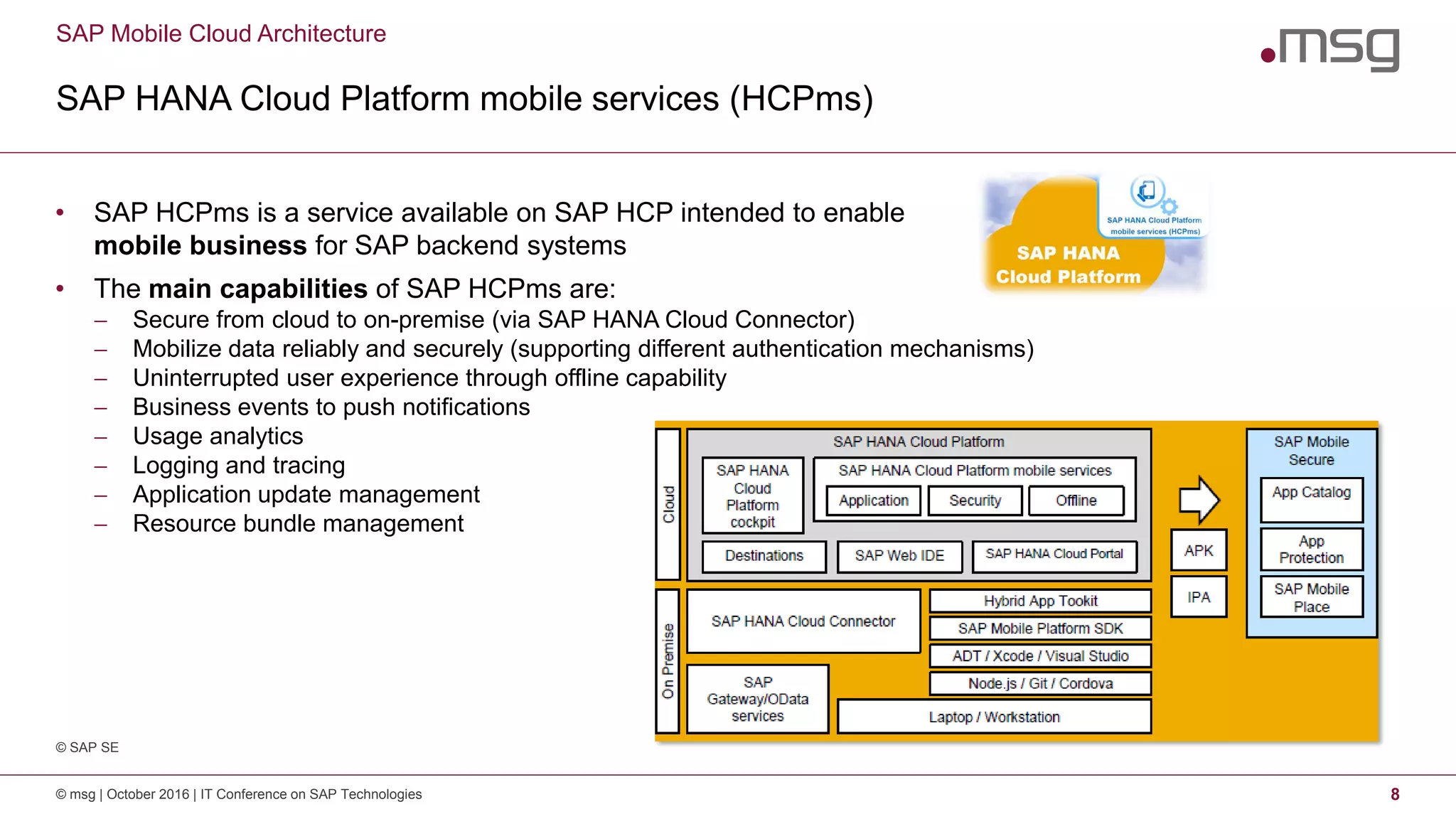 SAP Mobile Cloud Architecture
SAP HANA Cloud Platform mobile services (HCPms)
© msg | October 2016 | IT Conference on SAP Technologies 8
• SAP HCPms is a service available on SAP HCP intended to enable
mobile business for SAP backend systems
• The main capabilities of SAP HCPms are:
 Secure from cloud to on-premise (via SAP HANA Cloud Connector)
 Mobilize data reliably and securely (supporting different authentication mechanisms)
 Uninterrupted user experience through offline capability
 Business events to push notifications
 Usage analytics
 Logging and tracing
 Application update management
 Resource bundle management
© SAP SE
 
