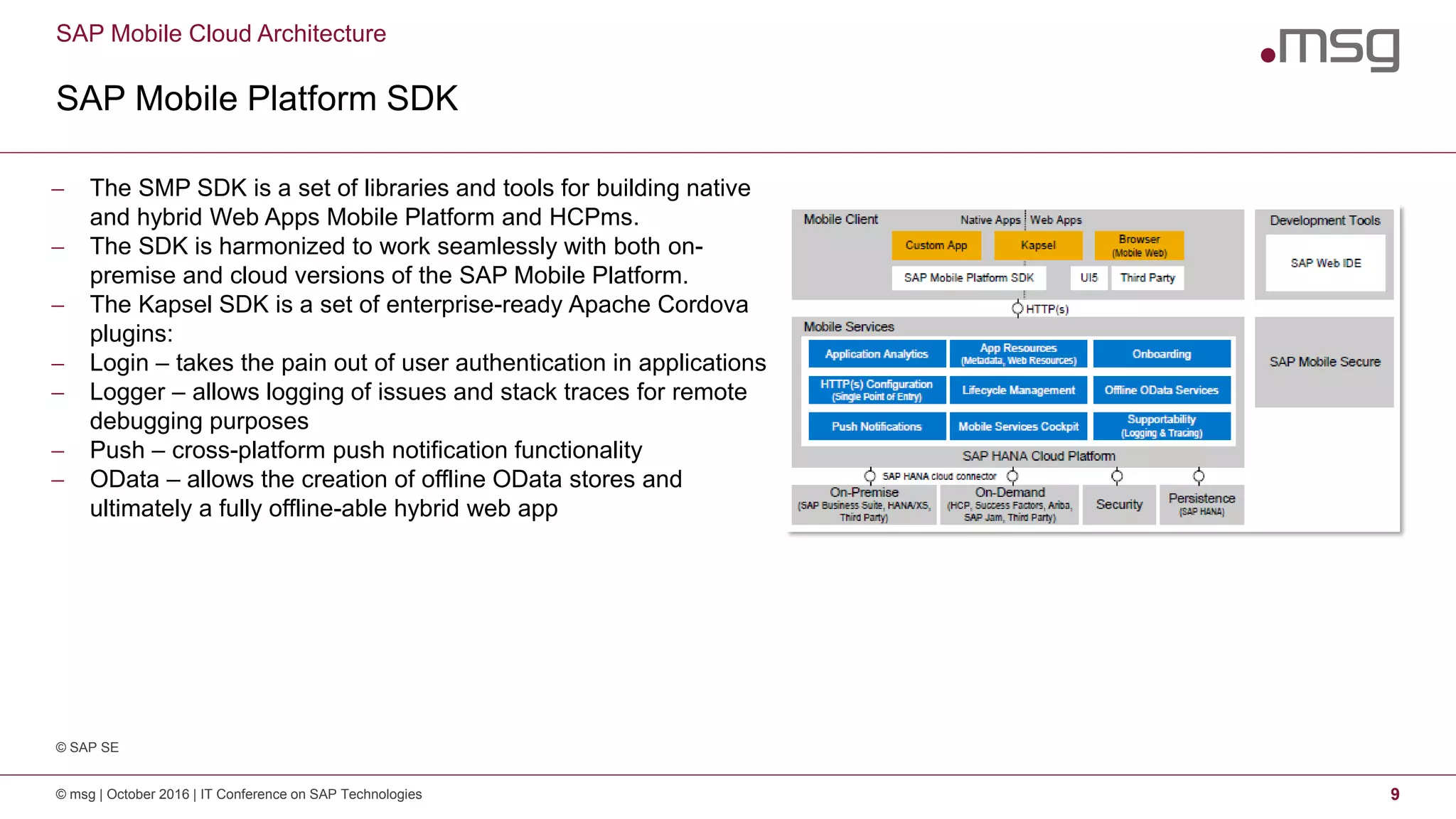SAP Mobile Cloud Architecture
SAP Mobile Platform SDK
© msg | October 2016 | IT Conference on SAP Technologies 9
 The SMP SDK is a set of libraries and tools for building native
and hybrid Web Apps Mobile Platform and HCPms.
 The SDK is harmonized to work seamlessly with both on-
premise and cloud versions of the SAP Mobile Platform.
 The Kapsel SDK is a set of enterprise-ready Apache Cordova
plugins:
 Login – takes the pain out of user authentication in applications
 Logger – allows logging of issues and stack traces for remote
debugging purposes
 Push – cross-platform push notification functionality
 OData – allows the creation of offline OData stores and
ultimately a fully offline-able hybrid web app
© SAP SE
 