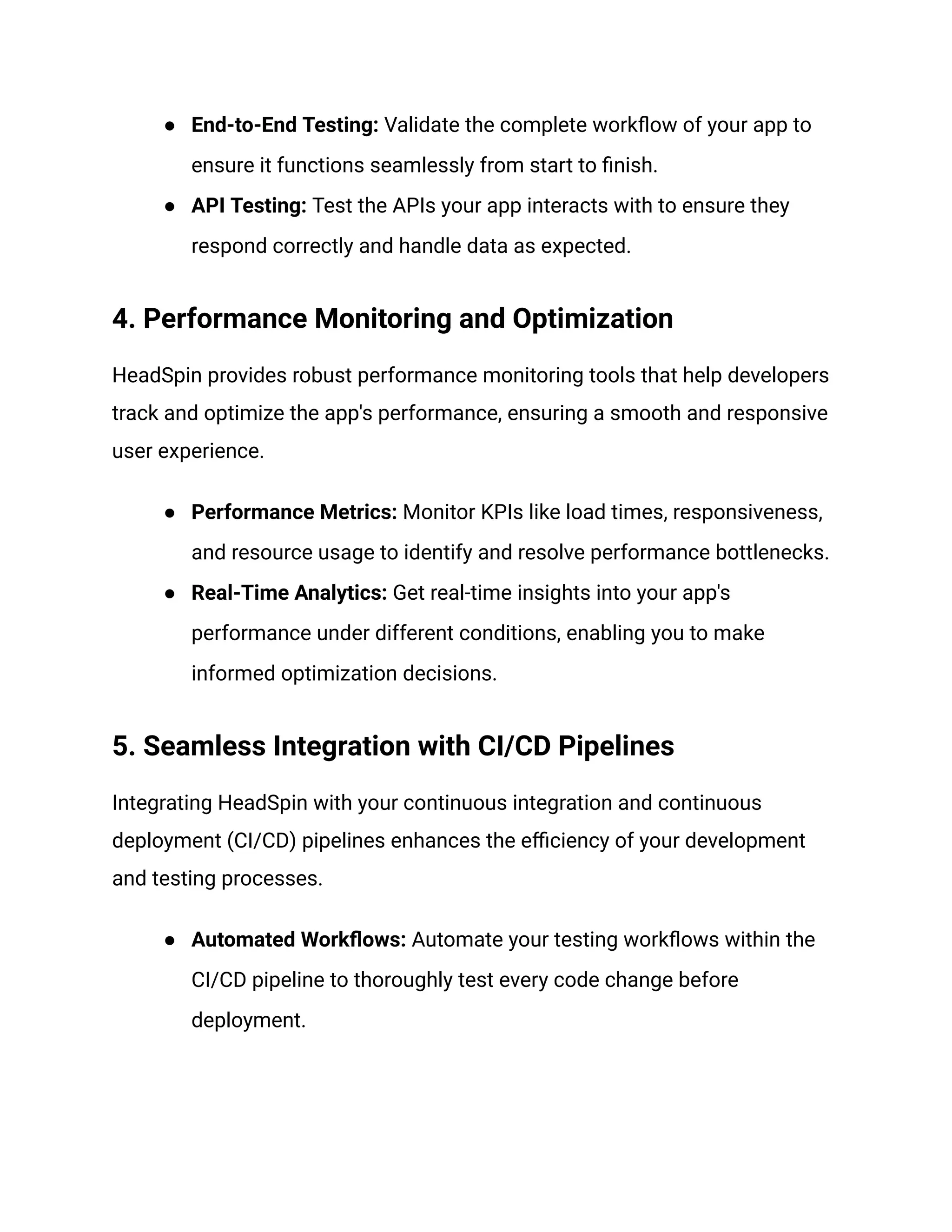 ● End-to-End Testing: Validate the complete workflow of your app to
ensure it functions seamlessly from start to finish.
● API Testing: Test the APIs your app interacts with to ensure they
respond correctly and handle data as expected.
4. Performance Monitoring and Optimization
HeadSpin provides robust performance monitoring tools that help developers
track and optimize the app's performance, ensuring a smooth and responsive
user experience.
● Performance Metrics: Monitor KPIs like load times, responsiveness,
and resource usage to identify and resolve performance bottlenecks.
● Real-Time Analytics: Get real-time insights into your app's
performance under different conditions, enabling you to make
informed optimization decisions.
5. Seamless Integration with CI/CD Pipelines
Integrating HeadSpin with your continuous integration and continuous
deployment (CI/CD) pipelines enhances the efficiency of your development
and testing processes.
● Automated Workflows: Automate your testing workflows within the
CI/CD pipeline to thoroughly test every code change before
deployment.
 