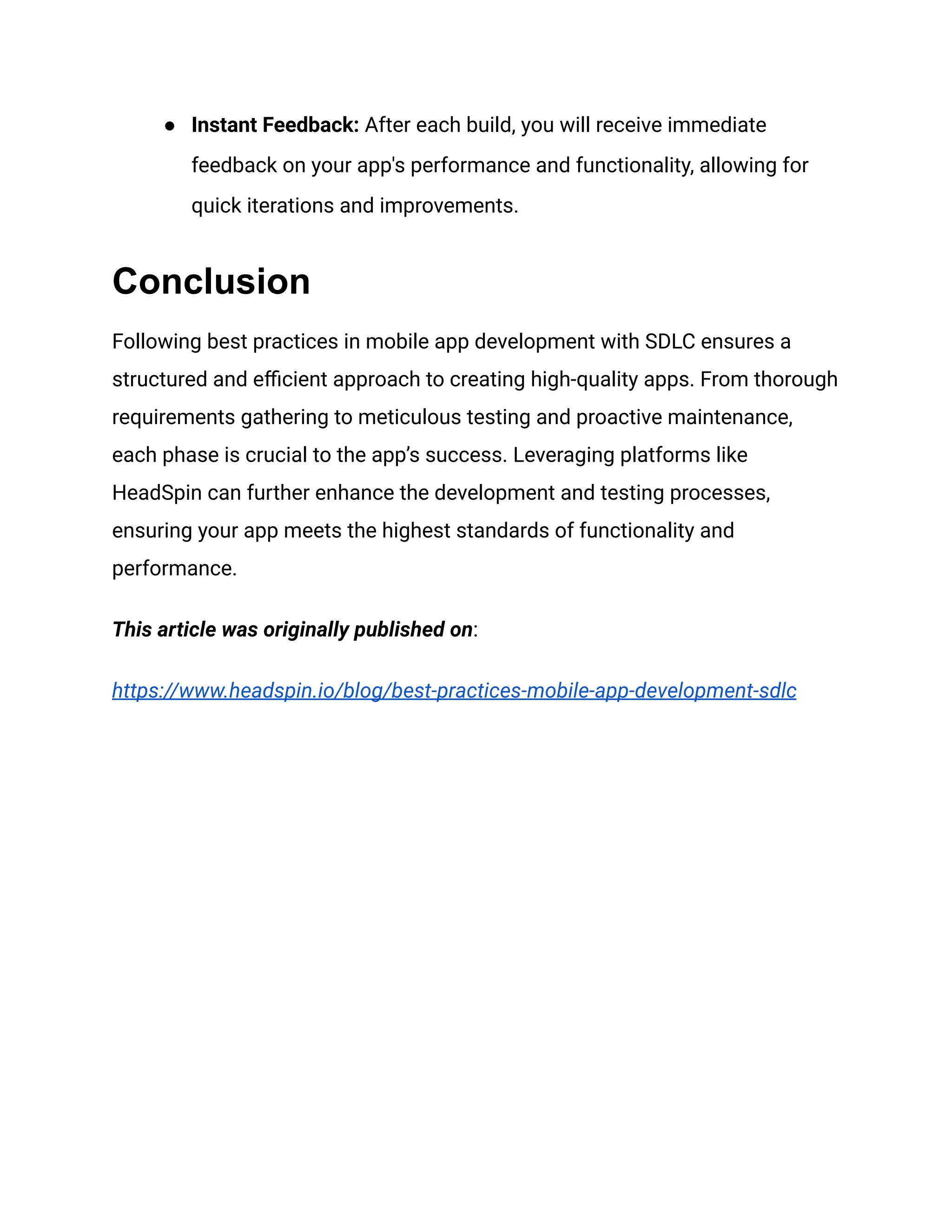 ● Instant Feedback: After each build, you will receive immediate
feedback on your app's performance and functionality, allowing for
quick iterations and improvements.
Conclusion
Following best practices in mobile app development with SDLC ensures a
structured and efficient approach to creating high-quality apps. From thorough
requirements gathering to meticulous testing and proactive maintenance,
each phase is crucial to the app’s success. Leveraging platforms like
HeadSpin can further enhance the development and testing processes,
ensuring your app meets the highest standards of functionality and
performance.
This article was originally published on:
https://www.headspin.io/blog/best-practices-mobile-app-development-sdlc
 