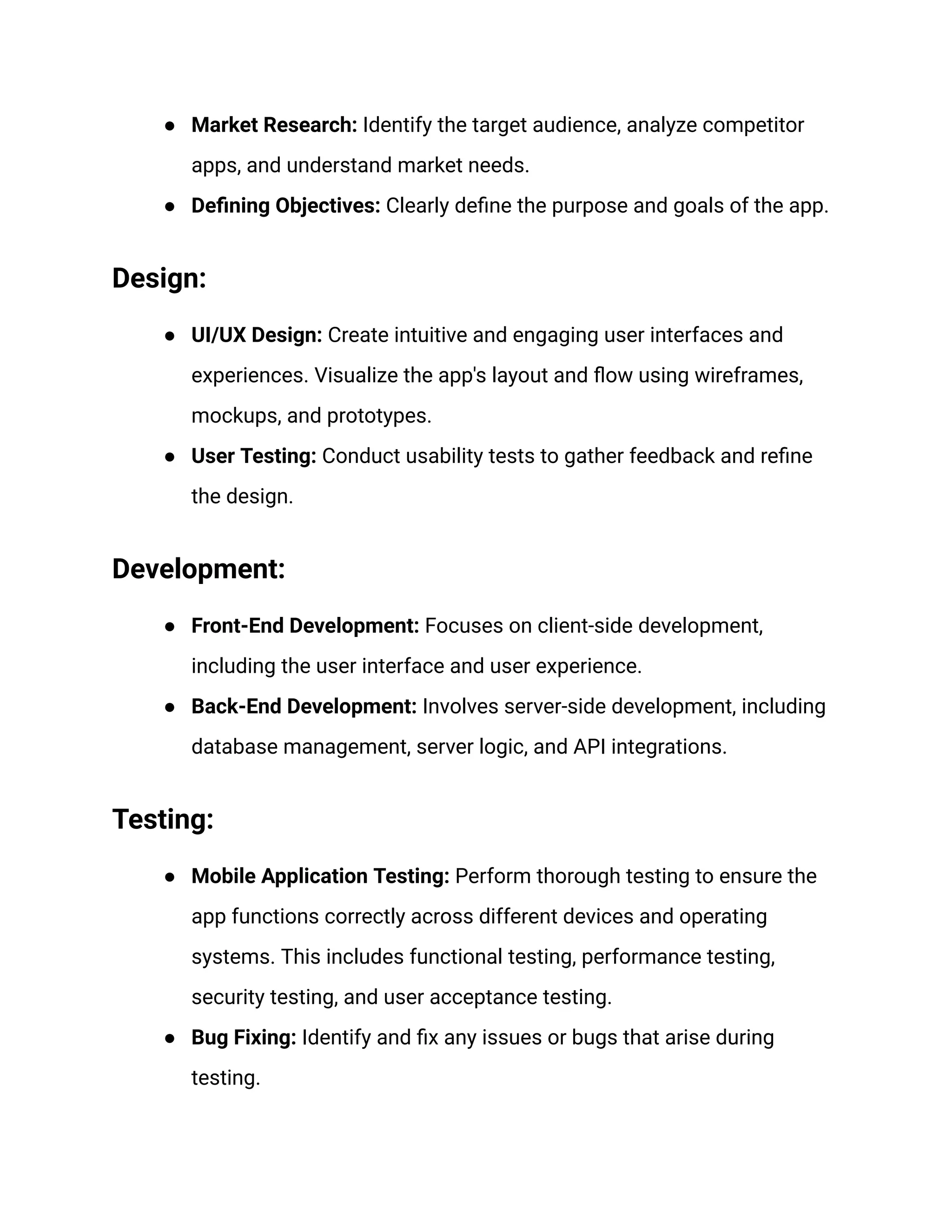 ● Market Research: Identify the target audience, analyze competitor
apps, and understand market needs.
● Defining Objectives: Clearly define the purpose and goals of the app.
Design:
● UI/UX Design: Create intuitive and engaging user interfaces and
experiences. Visualize the app's layout and flow using wireframes,
mockups, and prototypes.
● User Testing: Conduct usability tests to gather feedback and refine
the design.
Development:
● Front-End Development: Focuses on client-side development,
including the user interface and user experience.
● Back-End Development: Involves server-side development, including
database management, server logic, and API integrations.
Testing:
● Mobile Application Testing: Perform thorough testing to ensure the
app functions correctly across different devices and operating
systems. This includes functional testing, performance testing,
security testing, and user acceptance testing.
● Bug Fixing: Identify and fix any issues or bugs that arise during
testing.
 