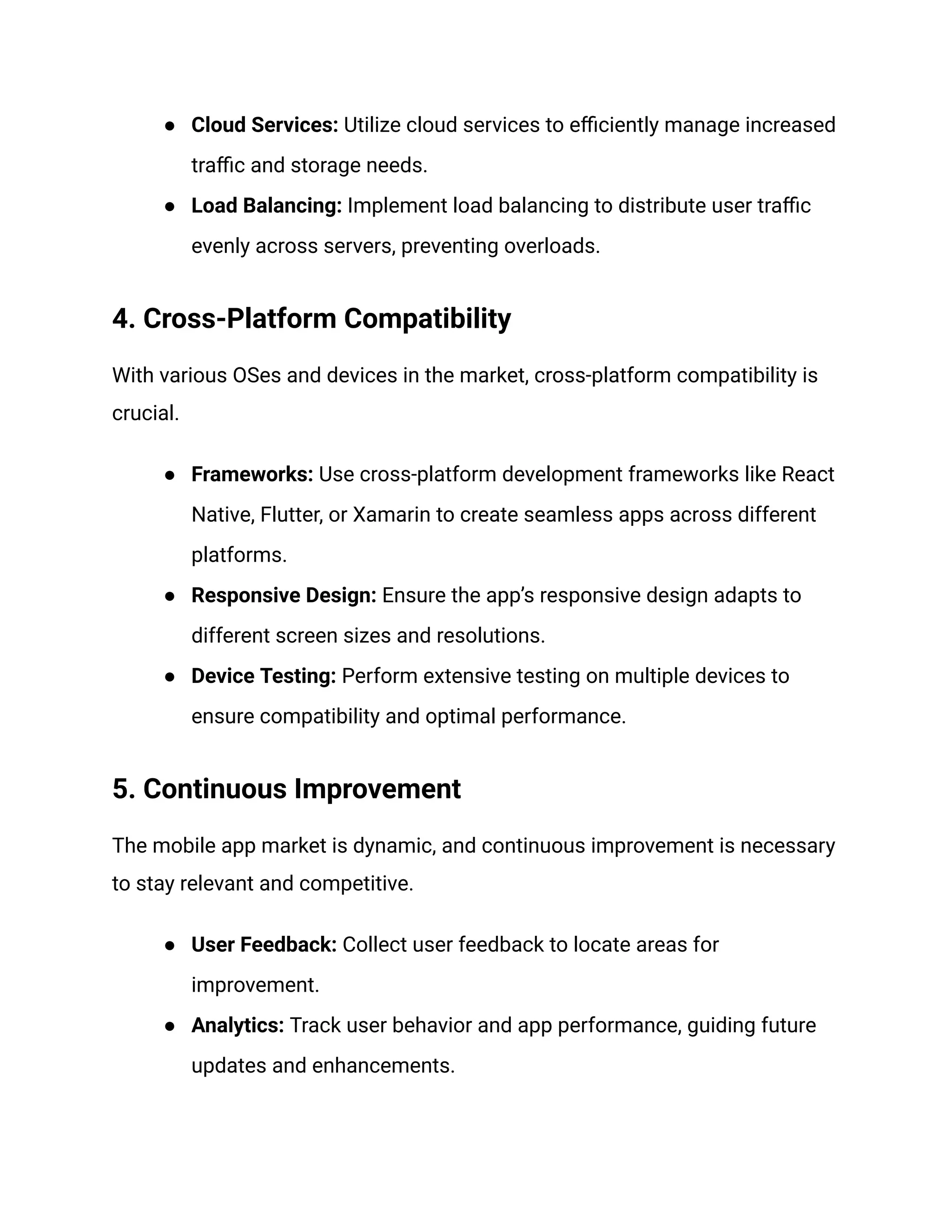 ● Cloud Services: Utilize cloud services to efficiently manage increased
traffic and storage needs.
● Load Balancing: Implement load balancing to distribute user traffic
evenly across servers, preventing overloads.
4. Cross-Platform Compatibility
With various OSes and devices in the market, cross-platform compatibility is
crucial.
● Frameworks: Use cross-platform development frameworks like React
Native, Flutter, or Xamarin to create seamless apps across different
platforms.
● Responsive Design: Ensure the app’s responsive design adapts to
different screen sizes and resolutions.
● Device Testing: Perform extensive testing on multiple devices to
ensure compatibility and optimal performance.
5. Continuous Improvement
The mobile app market is dynamic, and continuous improvement is necessary
to stay relevant and competitive.
● User Feedback: Collect user feedback to locate areas for
improvement.
● Analytics: Track user behavior and app performance, guiding future
updates and enhancements.
 