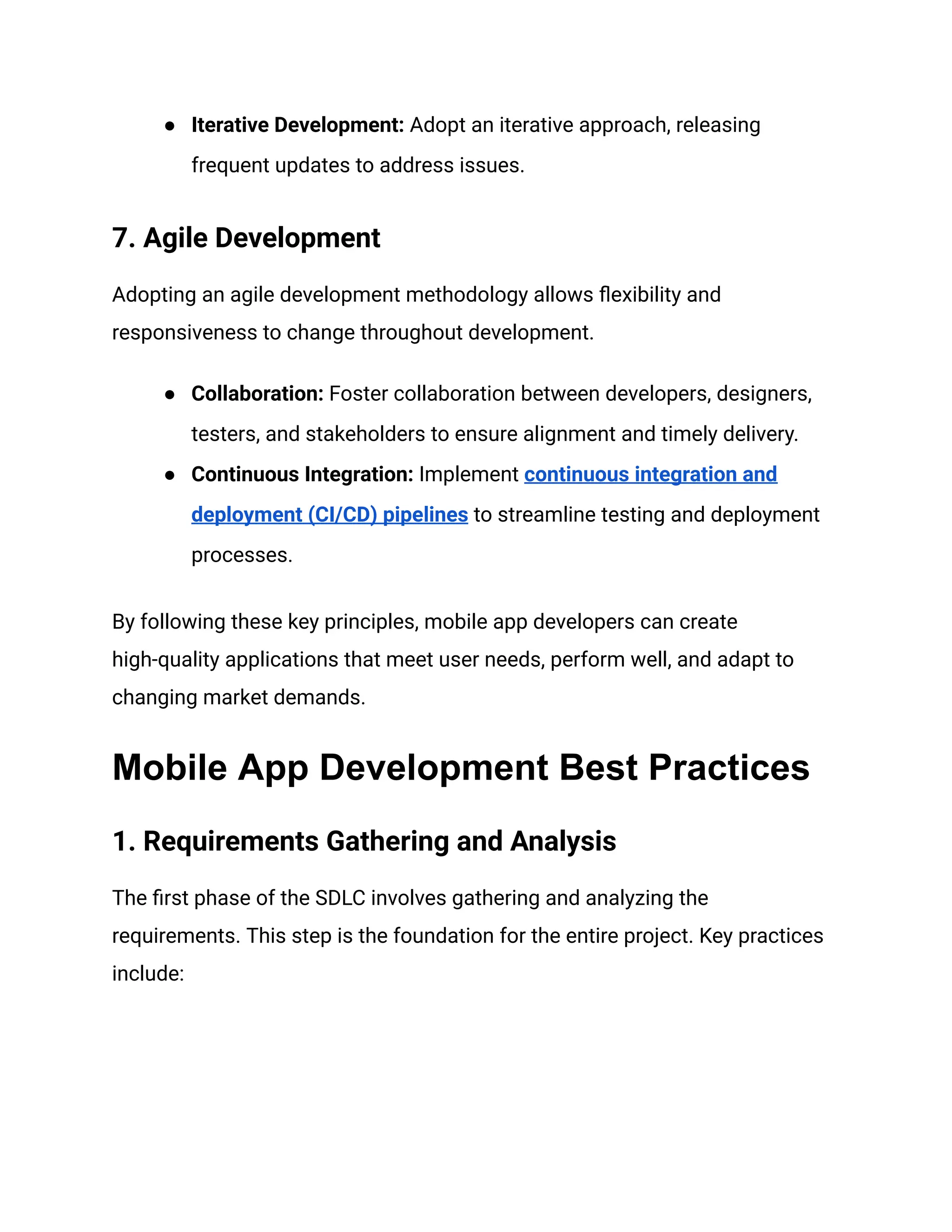 ● Iterative Development: Adopt an iterative approach, releasing
frequent updates to address issues.
7. Agile Development
Adopting an agile development methodology allows flexibility and
responsiveness to change throughout development.
● Collaboration: Foster collaboration between developers, designers,
testers, and stakeholders to ensure alignment and timely delivery.
● Continuous Integration: Implement continuous integration and
deployment (CI/CD) pipelines to streamline testing and deployment
processes.
By following these key principles, mobile app developers can create
high-quality applications that meet user needs, perform well, and adapt to
changing market demands.
Mobile App Development Best Practices
1. Requirements Gathering and Analysis
The first phase of the SDLC involves gathering and analyzing the
requirements. This step is the foundation for the entire project. Key practices
include:
 