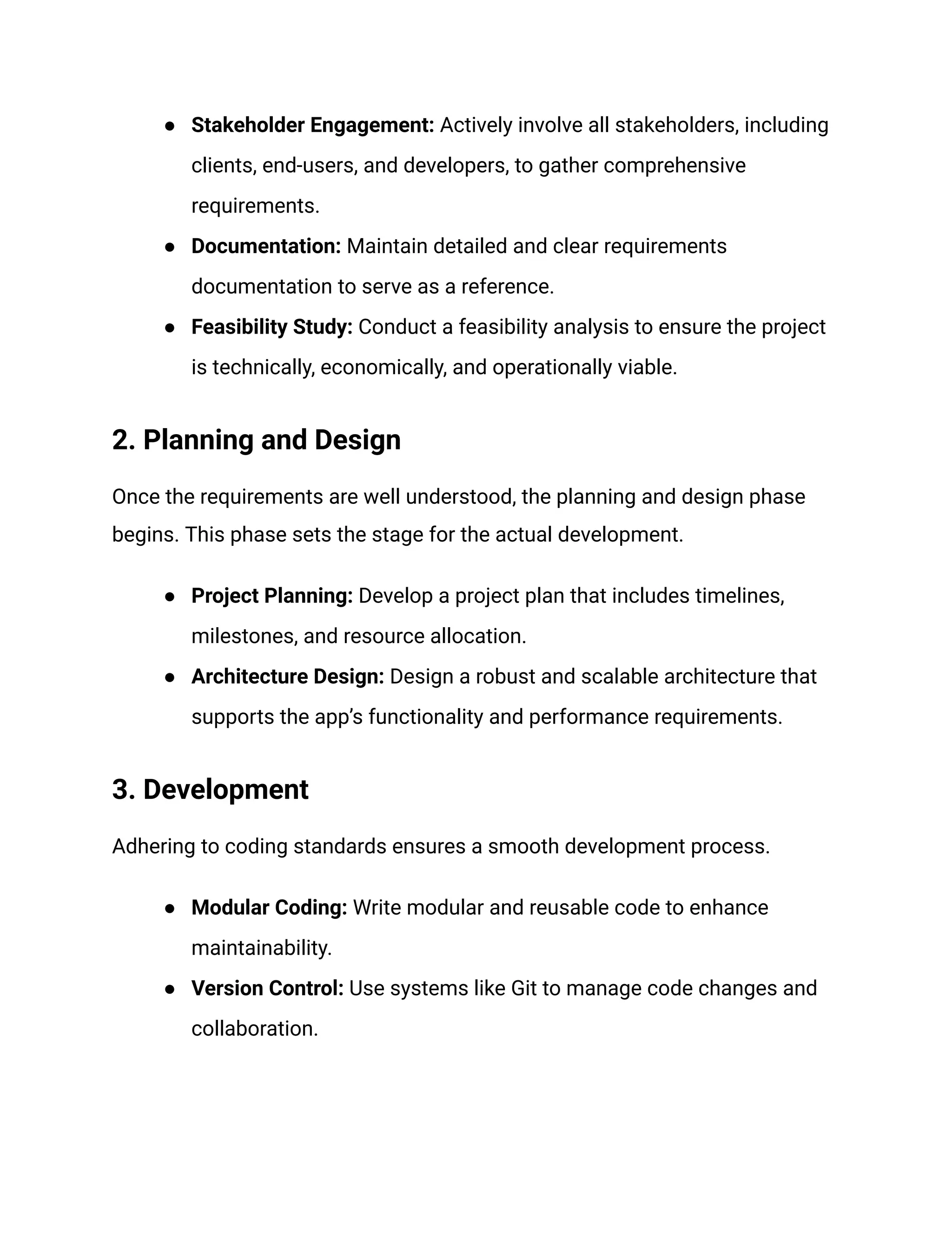 ● Stakeholder Engagement: Actively involve all stakeholders, including
clients, end-users, and developers, to gather comprehensive
requirements.
● Documentation: Maintain detailed and clear requirements
documentation to serve as a reference.
● Feasibility Study: Conduct a feasibility analysis to ensure the project
is technically, economically, and operationally viable.
2. Planning and Design
Once the requirements are well understood, the planning and design phase
begins. This phase sets the stage for the actual development.
● Project Planning: Develop a project plan that includes timelines,
milestones, and resource allocation.
● Architecture Design: Design a robust and scalable architecture that
supports the app’s functionality and performance requirements.
3. Development
Adhering to coding standards ensures a smooth development process.
● Modular Coding: Write modular and reusable code to enhance
maintainability.
● Version Control: Use systems like Git to manage code changes and
collaboration.
 