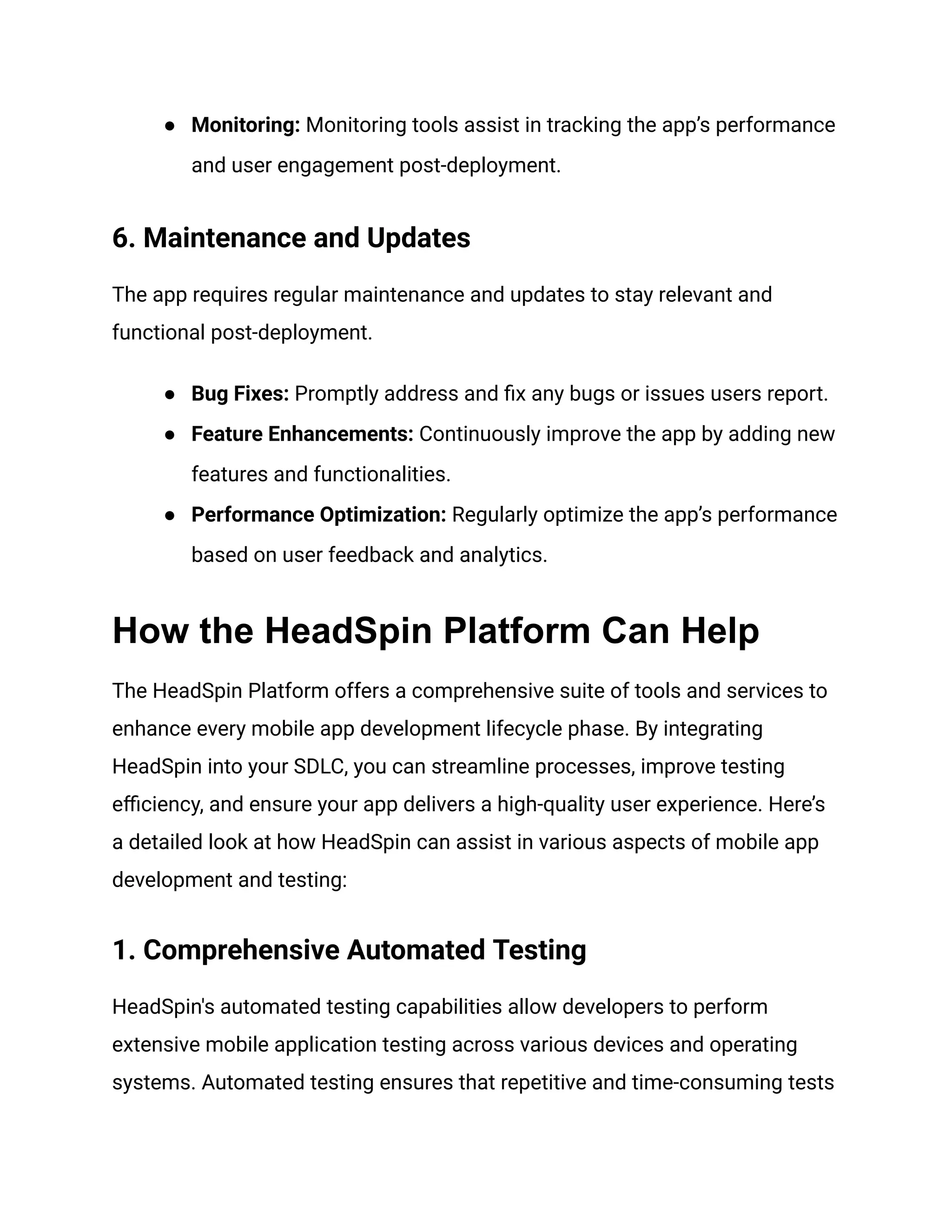 ● Monitoring: Monitoring tools assist in tracking the app’s performance
and user engagement post-deployment.
6. Maintenance and Updates
The app requires regular maintenance and updates to stay relevant and
functional post-deployment.
● Bug Fixes: Promptly address and fix any bugs or issues users report.
● Feature Enhancements: Continuously improve the app by adding new
features and functionalities.
● Performance Optimization: Regularly optimize the app’s performance
based on user feedback and analytics.
How the HeadSpin Platform Can Help
The HeadSpin Platform offers a comprehensive suite of tools and services to
enhance every mobile app development lifecycle phase. By integrating
HeadSpin into your SDLC, you can streamline processes, improve testing
efficiency, and ensure your app delivers a high-quality user experience. Here’s
a detailed look at how HeadSpin can assist in various aspects of mobile app
development and testing:
1. Comprehensive Automated Testing
HeadSpin's automated testing capabilities allow developers to perform
extensive mobile application testing across various devices and operating
systems. Automated testing ensures that repetitive and time-consuming tests
 
