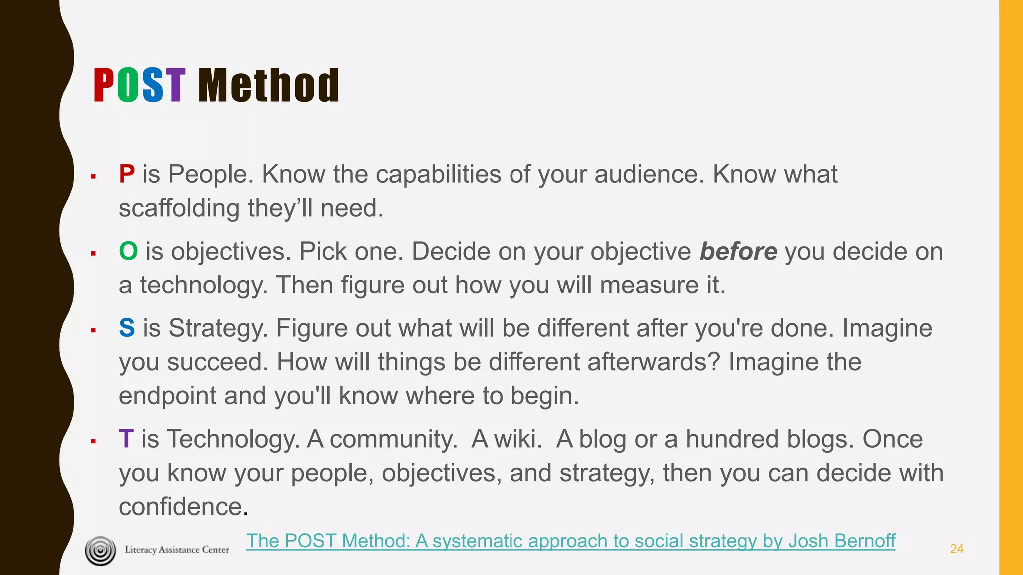 POST Method
▪ P is People. Know the capabilities of your audience. Know what
scaffolding they’ll need.
▪ O is objectives. Pick one. Decide on your objective before you decide on
a technology. Then figure out how you will measure it.
▪ S is Strategy. Figure out what will be different after you're done. Imagine
you succeed. How will things be different afterwards? Imagine the
endpoint and you'll know where to begin.
▪ T is Technology. A community. A wiki. A blog or a hundred blogs. Once
you know your people, objectives, and strategy, then you can decide with
confidence.
The POST Method: A systematic approach to social strategy by Josh Bernoff 24
 