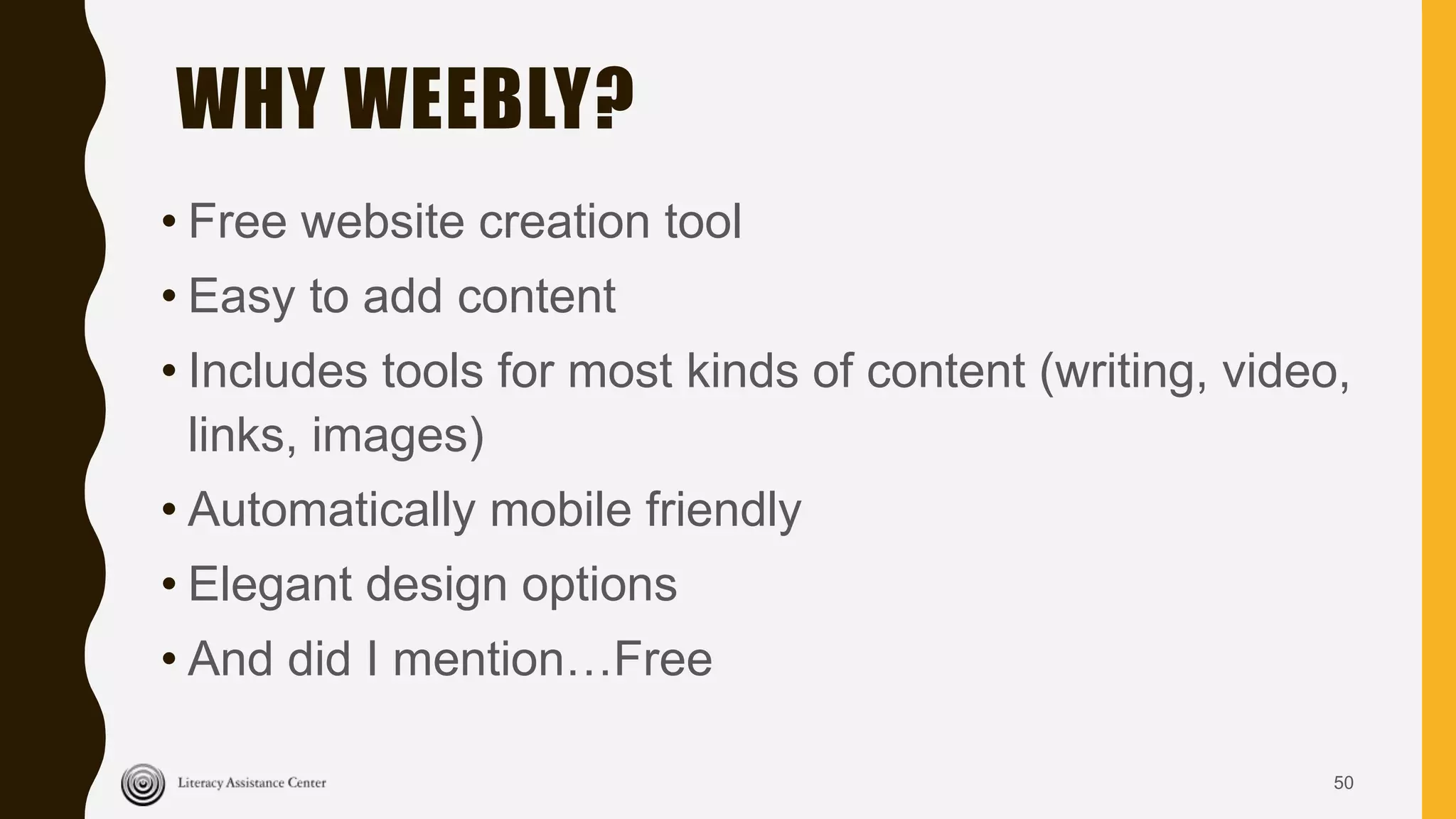WHY WEEBLY?
• Free website creation tool
• Easy to add content
• Includes tools for most kinds of content (writing, video,
links, images)
• Automatically mobile friendly
• Elegant design options
• And did I mention…Free
50
 