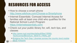 RESOURCES FOR ACCESS
• How to choose a smart phone
http://www.wikihow.com/Choose-a-Smartphone
• Internet Essentials: Comcast Internet Access for
families with at least one child who qualifies for the
National School Lunch Program
https://internetessentials.com/
• Check out your public library for, wifi, tech tips, and
classes
 http://www.nypl.org/sites/default/files/15090-
TechConnectBrochure_063015_FINAL.pdf
 Bridging the Tech Gap: Libraries across the country lend mobile
Wi-Fi hotspots 16
 
