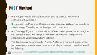 POST Method
▪ P is People. Know the capabilities of your audience. Know what
scaffolding they’ll need.
▪ O is objectives. Pick one. Decide on your objective before you decide on
a technology. Then figure out how you will measure it.
▪ S is Strategy. Figure out what will be different after you're done. Imagine
you succeed. How will things be different afterwards? Imagine the
endpoint and you'll know where to begin.
▪ T is Technology. A community. A wiki. A blog or a hundred blogs. Once
you know your people, objectives, and strategy, then you can decide with
confidence.
The POST Method: A systematic approach to social strategy by Josh Bernoff 24
 