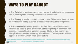 WAYS TO PLAY KAHOOT
60
https://getkahoot.com/ways-to-play
• The Quiz is the most commonly used format, it includes timed responses
and a points system creating a competitive atmosphere.
• The Survey is similar but does not use points. This means it can be used
for feedback or finding out what a class knows without the competition.
• A Discussion is a single question, without the competitive elements.
This can be used to ignite discussion, at the beginning of a session. For
example, you could ask a question such as 'I believe that women are
biologically more suited to looking after children'. The responses will then
appear at the front, which could ignite debate
https://kahoot.uservoice.com/knowledgebase/articles/457172-what-is-the-difference-between-the-
discussion-sur
 