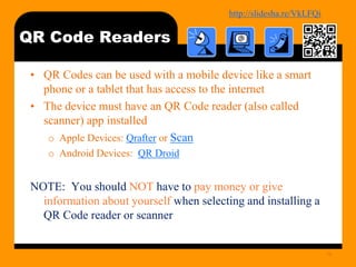 http://bit.ly/mobilecontentosy
QR Code Readers
• QR Codes can be used with a mobile device like a smart
phone or a tablet that has access to the internet
• The device must have an QR Code reader (also called
scanner) app installed
o Apple Devices: Qrafter or Scan
o Android Devices: QR Droid
NOTE: You should NOT have to pay money or give
information about yourself when selecting and installing a
QR Code reader or scanner
19
 