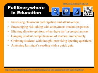 http://bit.ly/mobilecontentosy
PollEverywhere
in Education
• Increasing classroom participation and attentiveness
• Encouraging risk-taking with anonymous student responses
• Eliciting diverse opinions when there isn’t a correct answer
• Gauging student comprehension of material immediately
• Grabbing students with thought-provoking opening questions
• Assessing last night’s reading with a quick quiz
46http://novemberlearning.com/resources/handouts/real-time-assessment-with-poll-everywhere/
 