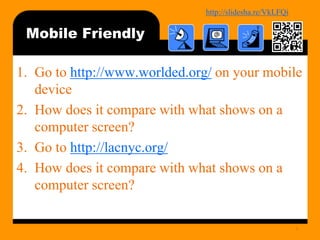 http://bit.ly/mobilecontentosy
Mobile Friendly
1. Go to http://www.worlded.org/ on your mobile
device
2. How does it compare with what shows on a
computer screen?
3. Go to http://lacnyc.org/
4. How does it compare with what shows on a
computer screen?
6
 