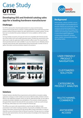 USER FRIENDLY
PRODUCT
NAVIGATION
CUSTOMIZED
SOLUTION
CATEGORICAL
PRODUCT ANALYSIS
MULTICHANNEL
COMMERCE
ANYWHERE
ACCESS
Background
OTTO Controls, a division of OTTO, is one of
the leading designers and manufacturers of
precision switches and control grips, serving
numerous commercial and government
establishments for more than 50 years. Their
switches and control grips perform every day
in some of the toughest applications
including heavy equipment, aerospace,
marine, medical, communication and other
demanding markets.
Case Study
Developing iOS and Android catalog sales
app for a leading hardware manufacturer
Challenges
For OTTO, catering their industrial grade products to unique and demanding
environments brought about a need for a catalog application that would showcase their
products without having to redirect the sales representative to another website. The key
here was to centralize their product database for it to be available on all their online
channels.
Serving multiple ecosystems, the app also had to be compatible with Android and iOS,
two of the world’s most used mobile operating systems. Another key requirement of the
client was to make the application fully functional in offline mode. This meant that the
showcased data had to be made available in case of no internet access. Multiple product
channels meant that the sales representatives had to look through a number of sites to
gather information and documentation related to the products.
Solutions
Softweb Solutions identified these requirements and provided an innovative catalog
application analogous to both mobile environments. With the ability of SQLite to link its
library to the application program, which can also be called dynamically, we were able to
centralize the product database across all platforms. This ensured a smooth operation
through all their channels that deal with the same products. Xcode was used to design
the iPad app, while Eclipse was used to design the Android app.
The offline access gives sales representatives using the app the ability to make
presentations and conduct meetings anywhere, ensuring the availability of the entire
catalog. Information entered into the app during offline mode would reflect on relevant
channels as soon as the device finds an internet connection. The app serves as a vantage
point for sales representatives who have all the product knowledge at their disposal any
time of the day.
 