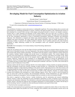 Innovative Systems Design and Engineering                                                                       www.iiste.org
ISSN 2222-1727 (Paper) ISSN 2222-2871 (Online)
Vol 3, No 10, 2012


      Developing Model for Fuel Consumption Optimization in Aviation
                                 Industry
                                                Devender Kumar1, Anshul Sharma1
                                         Somesh Kumar Sharma1 (Corresponding author)
              1. Department of Mechanical Engineering, National Institute of Technology, Hamirpur- 177005, India
     * E-mail of the corresponding author: somesh.sharma@gmail.com
Abstract
The contribution of aviation to society and economy is undisputedly significant. The aviation industry drives economic and
social progress by contributing prominently to tourism, commerce and improved quality of life. Identifying the amount of
fuel consumed by an aircraft while moving in both airspace and ground networks is critical to air transport economics.
Aviation fuel is a major operating cost parameter of the aviation industry and at the same time it is prone to various
constraints. This article aims to develop a model for fuel consumption of aviation product. The paper tailors the information
for the fuel consumption optimization in terms of information development, information evaluation and information
refinement. The information is evaluated and refined using statistical package R and Factor Analysis which is further
validated with neural networking. The study explores three primary dimensions which are finally summarized into 23
influencing variables in contrast to 96 variables available in literature. The 23 variables explored in this study should be
considered as highly influencing variables for fuel consumption which will contribute significantly towards fuel
optimization.
Keywords: Fuel Consumption, Civil Aviation Industry, Neural Networking, Optimization
1. Introduction
During the one hundred years since the first flight of Orville and Wilbur Wright, the air transport industry has grown into a
major sector of the global economy. Even more importantly, it has become essential for developing and maintaining cultural
and economic links among countries and peoples. Air transport assists the people to connect within the countries and across
the countries, facilitate cultural exchange and provide access to international markets. The aviation industry drives
economic and social progress by contributing prominently to tourism, commerce and improves the quality of life. About
40% of the international travelers travel by air transport which is appreciably helping in the economic growth of the
countries. Moreover, aviation has been considered as an indispensable element for driving the globalization of the
production. About 35% of the total goods transportation is accounted by the air transport. According to the aviation industry
“air transport provides 28 million direct, indirect and induced jobs worldwide” and carries “over 40% of the world trade of
goods, by value”(Collaborative Forum 2003).
Literature explores that the foremost challenges that the civil aviation industry is facing currently are regional connectivity,
high fuel consumption, aircraft noise emission, shortage of airport facilities, etc. Among these, fuel availability and fuel
consumption originates as high impacting challenge in the present scenario. Decreasing reserves of the fuel resources and
increasing demands has made this aspect more momentous. For instance, recently fuel crises were increased excessively as
in 2008 when prices of crude oil per barrel increased from US $90 to $180. Therefore, literature on aviation industry
considers fuel availability and consumption as a major challenge (Sgouris, 2010). Thus, in order to meet the demand for
more air travel and to meet the economic and environmental restrictions, aircraft manufacturers are using innovative
concepts for reducing oil consumption. Fuels are designed which are economic as well as environment friendly.
This article is organized as follows; Section 1 include introduction, need for optimization and research methodology
followed. Section 2 tailors the information for fuel consumption optimization in terms of literature review, information
evaluation and information refinement. The information is processed using statistical package R and refined using Factor
Analysis. Section 3 develops the model for fuel consumption optimization of aviation product and validate with the help of
neural networking. Section 4 concludes the article and discusses limitations and scope for future study.
1.1 Need for the fuel consumption optimization
In light of the aforementioned issues pertaining to the Fuel consumption in commercial aviation where we have observe the
contrasting trends implies best possible use of Fuel, complying with availability and environmental concerns and at the
                                                              26
 