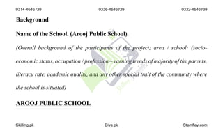 Background
Name of the School. (Arooj Public School).
(Overall background of the participants of the project; area / school: (socio-
economic status, occupation / profession – earning trends of majority of the parents,
literacy rate, academic quality, and any other special trait of the community where
the school is situated)
AROOJ PUBLIC SCHOOL
0314-4646739 0336-4646739 0332-4646739
Skilling.pk Diya.pk Stamflay.com
 