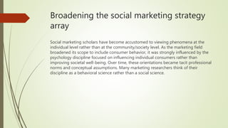 Broadening the social marketing strategy
array
Social marketing scholars have become accustomed to viewing phenomena at the
individual level rather than at the community/society level. As the marketing field
broadened its scope to include consumer behavior, it was strongly influenced by the
psychology discipline focused on influencing individual consumers rather than
improving societal well-being. Over time, these orientations became tacit professional
norms and conceptual assumptions. Many marketing researchers think of their
discipline as a behavioral science rather than a social science.
 