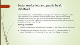 Social marketing and public health
initiatives
Social marketing has most often been used to provide solutions in the public health
Area. Therefore, social marketers would do well to inform their social marketing
framework by including concepts from the public health field rather than a strict
adherence to commercial marketing concepts more appropriate for selling consumer
goods than affecting social change
Primary prevention
 Primary prevention is an important sub-field of the public health discipline
 Primary prevention is defined as activities, programs, or policies designed to
reduce the incidence or the number of new cases of a disease or problem
 