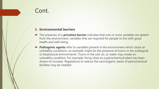 Cont.
1. Environmental barriers
 The presence of a privation barrier indicates that one or more variables are absent
from the environment, variables that are required for people to live with good
health and well-being.
 Pathogenic agents refer to variables present in the environment which cause an
unhealthy conditions. an example might be the presence of toxins in the ecological
or biophysical environments. Toxins in the soil, air, or water may create an
unhealthy condition. For example, living close to a petrochemical plant has been
shown to increase. Regulations to reduce the carcinogenic waste of petrochemical
facilities may be needed.
 