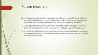 Future research
 scholars are encouraged to investigate the efficacy of abandoning a fidelity to
commercial marketing concepts and instead explore the use of concepts from
other fields as discussed previously into the social marketing framework.
 Although marketing scholars are more accustomed to working on individual
behavior change issues, much more work is needed on social change issues.
 a historical analysis can be conducted which examines cases in which programs
that were only aimed at the individual are compared to cases that also targeted
environmental factors
 