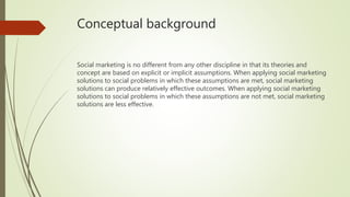 Conceptual background
Social marketing is no different from any other discipline in that its theories and
concept are based on explicit or implicit assumptions. When applying social marketing
solutions to social problems in which these assumptions are met, social marketing
solutions can produce relatively effective outcomes. When applying social marketing
solutions to social problems in which these assumptions are not met, social marketing
solutions are less effective.
 