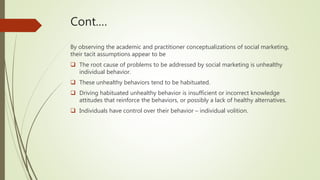 Cont.…
By observing the academic and practitioner conceptualizations of social marketing,
their tacit assumptions appear to be
 The root cause of problems to be addressed by social marketing is unhealthy
individual behavior.
 These unhealthy behaviors tend to be habituated.
 Driving habituated unhealthy behavior is insufficient or incorrect knowledge
attitudes that reinforce the behaviors, or possibly a lack of healthy alternatives.
 Individuals have control over their behavior – individual volition.
 