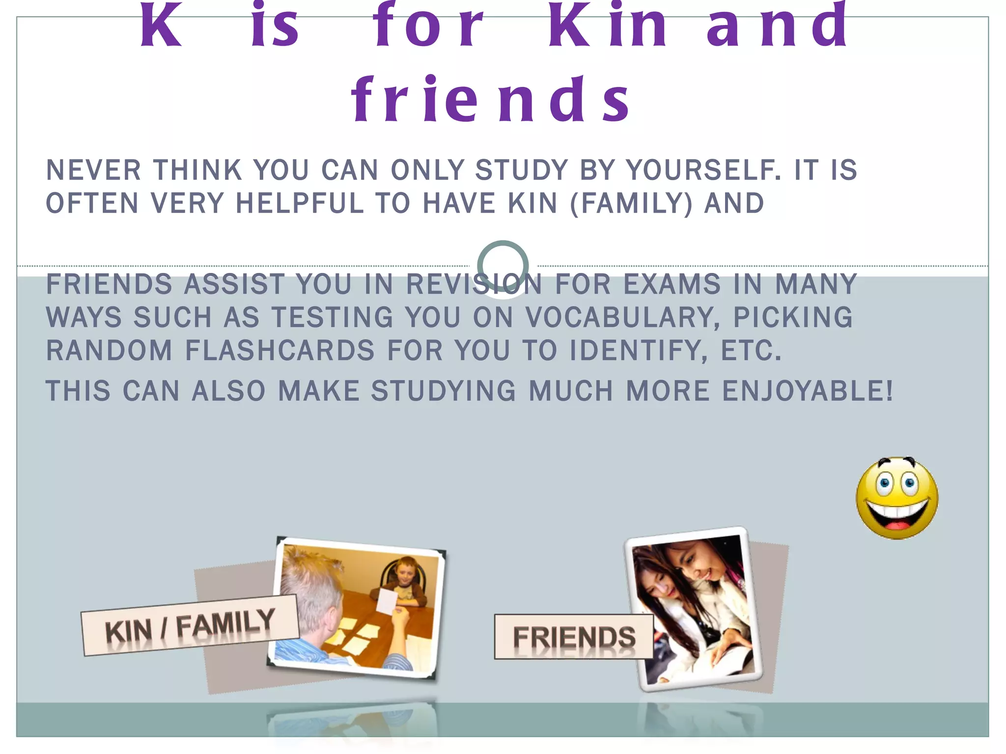 NEVER THINK YOU CAN ONLY STUDY BY YOURSELF. IT IS OFTEN VERY HELPFUL TO HAVE KIN (FAMILY) AND  FRIENDS ASSIST YOU IN REVISION FOR EXAMS IN MANY WAYS SUCH AS TESTING YOU ON VOCABULARY, PICKING RANDOM FLASHCARDS FOR YOU TO IDENTIFY, ETC.  THIS CAN ALSO MAKE STUDYING MUCH MORE ENJOYABLE! K  is  for  Kin and friends 