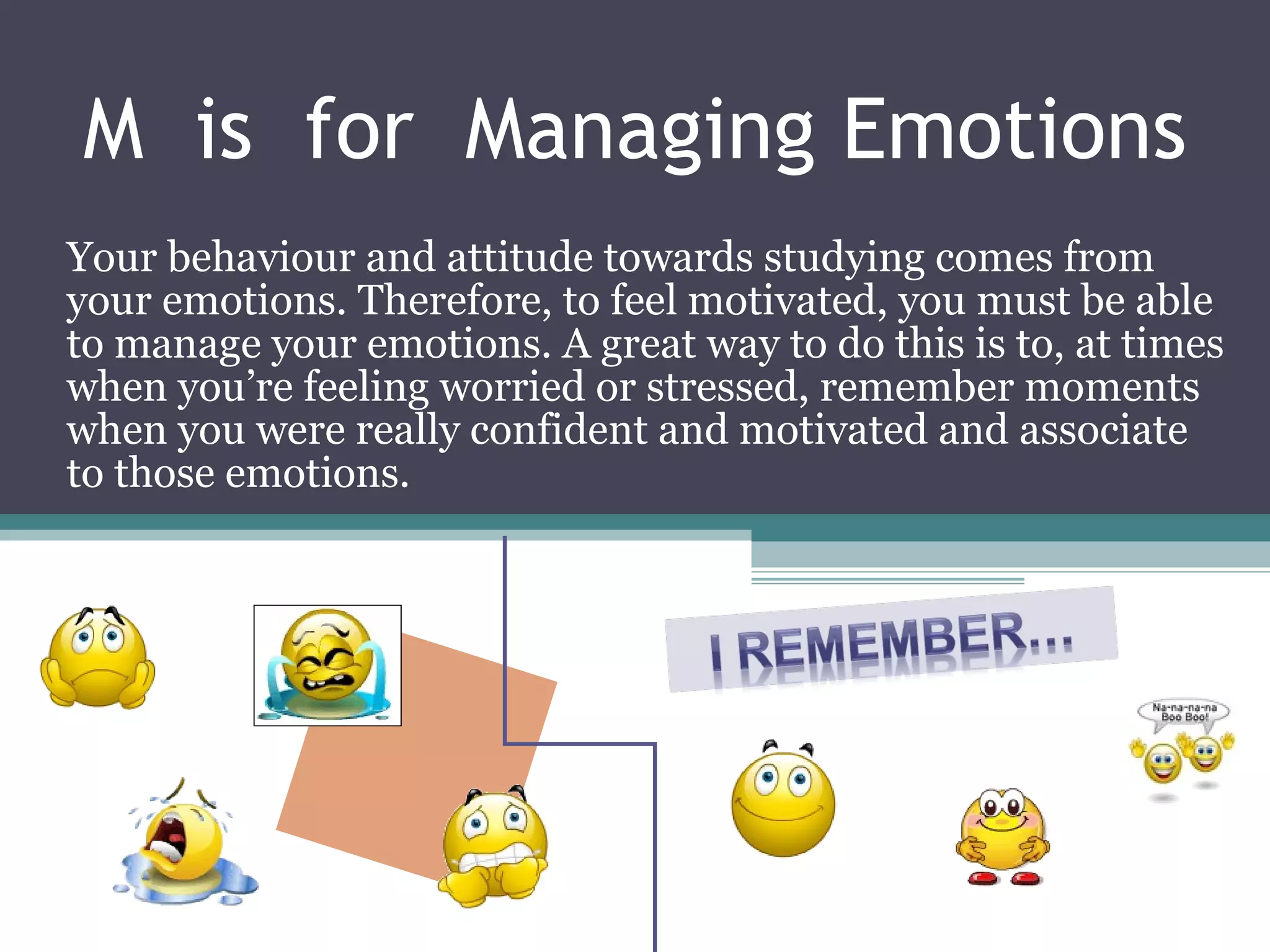 M  is  for  Managing Emotions Your behaviour and attitude towards studying comes from your emotions. Therefore, to feel motivated, you must be able to manage your emotions. A great way to do this is to, at times when you’re feeling worried or stressed, remember moments when you were really confident and motivated and associate to those emotions. 